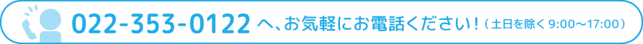 022-353-0122へ、お気軽にお電話ください！（土日を除く9:00〜17:00）