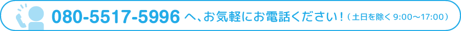 080-5517-5996へ、お気軽にお電話ください！（土日を除く9:00〜17:00）